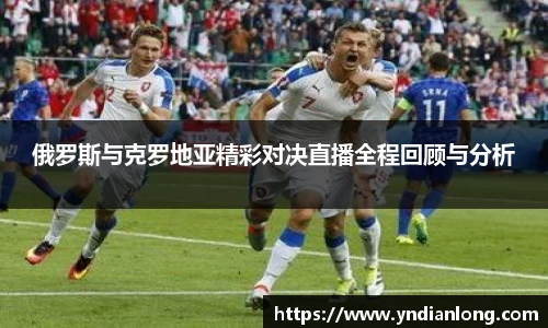 俄罗斯与克罗地亚精彩对决直播全程回顾与分析