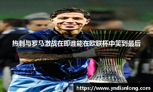 热刺与罗马激战在即谁能在欧联杯中笑到最后